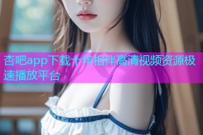 杏吧app下载十年相伴高清视频资源极速播放平台