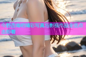 今野杏南吧精彩写真与影视作品全览点击即看