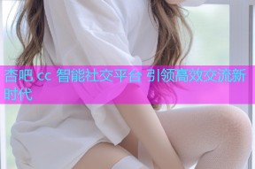 杏吧 cc 智能社交平台 引领高效交流新时代