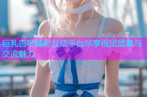 巨乳杏吧精彩互动平台尽享视觉盛宴与交流魅力