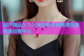 国产精品久久久96杏吧全网高清资源极速观看平台