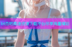 bt杏吧高速资源下载平台尽享海量精彩
