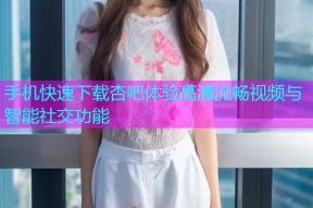手机快速下载杏吧体验高清流畅视频与智能社交功能