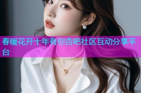春暖花开十年有你杏吧社区互动分享平台