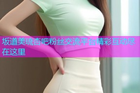 坂道美琉杏吧粉丝交流平台精彩互动尽在这里