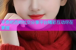 平泉吧杏吧社交分享平台精彩互动尽在掌握