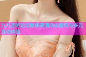 九九杏吧论坛聚焦高清动态壁纸与多元互动体验