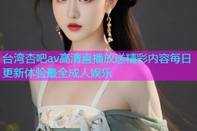 台湾杏吧av高清直播放送精彩内容每日更新体验最全成人娱乐