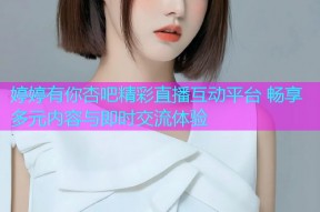 婷婷有你杏吧精彩直播互动平台 畅享多元内容与即时交流体验