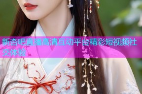 新杏吧直播高清互动平台精彩短视频社交体验