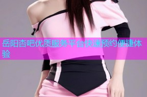 岳阳杏吧优质服务平台快速预约便捷体验