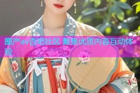 圈产av杏吧社区 聚焦优质内容互动体验