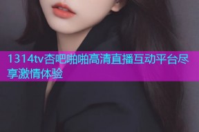 1314tv杏吧啪啪高清直播互动平台尽享激情体验