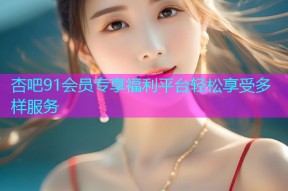 杏吧91会员专享福利平台轻松享受多样服务