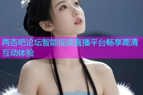 两杏吧论坛智能视频直播平台畅享高清互动体验