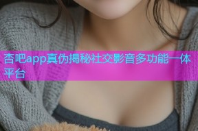 杏吧app真伪揭秘社交影音多功能一体平台