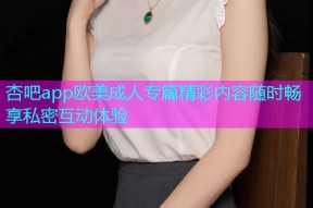 杏吧app欧美成人专篇精彩内容随时畅享私密互动体验