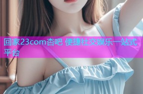 回家23com杏吧 便捷社交娱乐一站式平台
