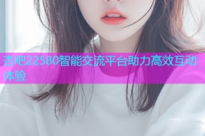 杏吧22580智能交流平台助力高效互动体验