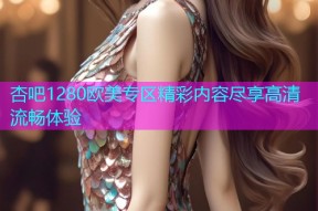 杏吧1280欧美专区精彩内容尽享高清流畅体验