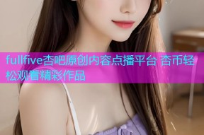 fullfive杏吧原创内容点播平台 杏币轻松观看精彩作品
