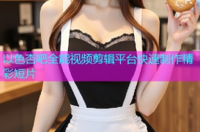 以色杏吧全能视频剪辑平台快速制作精彩短片