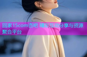 回家15com杏吧 精彩互动分享与资源聚合平台