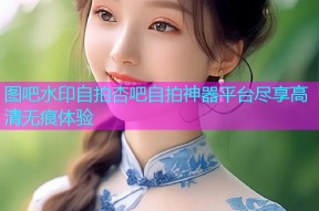 图吧水印自拍杏吧自拍神器平台尽享高清无痕体验