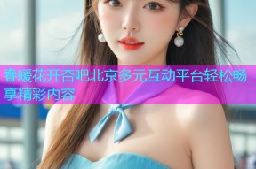 春暖花开杏吧北京多元互动平台轻松畅享精彩内容