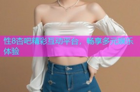 性8杏吧精彩互动平台，畅享多元娱乐体验