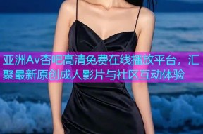 亚洲Av杏吧高清免费在线播放平台，汇聚最新原创成人影片与社区互动体验