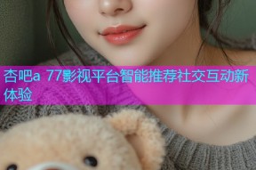 杏吧a 77影视平台智能推荐社交互动新体验