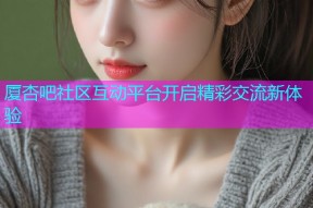 厦杏吧社区互动平台开启精彩交流新体验