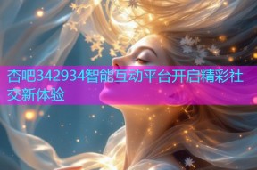 杏吧342934智能互动平台开启精彩社交新体验