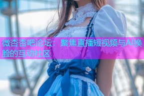 微杏杏吧论坛：聚焦直播短视频与AI换脸的互动社区
