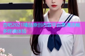 杏吧2021精品原创内容平台高清流畅多终端体验