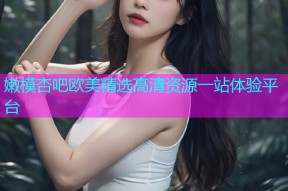 嫩模杏吧欧美精选高清资源一站体验平台