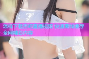 怎样下载杏吧直播视频 快速离线缓存全网精彩内容