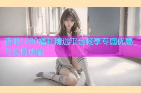 杏吧1280福利精选平台畅享专属优惠与实用功能