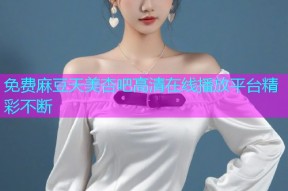 免费麻豆天美杏吧高清在线播放平台精彩不断