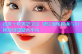 微杏十年杏吧论坛 精彩视频直播与AI换脸资源聚合平台