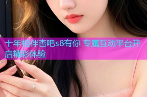十年相伴杏吧s8有你 专属互动平台开启精彩体验