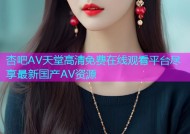 杏吧AV天堂高清免费在线观看平台尽享最新国产AV资源