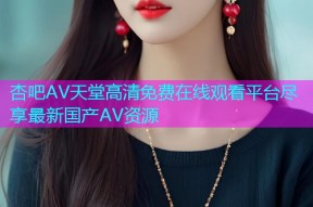 杏吧AV天堂高清免费在线观看平台尽享最新国产AV资源