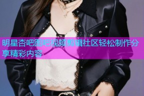 明星杏吧图吧视频剪辑社区轻松制作分享精彩内容
