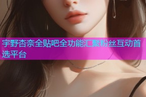 宇野杏奈全贴吧全功能汇聚粉丝互动首选平台