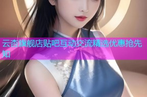 云杏旗舰店贴吧互动交流精选优惠抢先知
