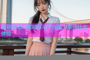 回到杏吧s8智能互动平台助力高效社交体验