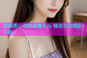 国模美心杏吧直播平台 精准互动精彩不断