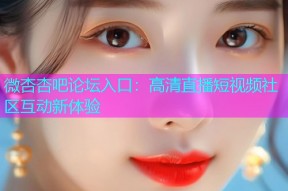 微杏杏吧论坛入口：高清直播短视频社区互动新体验